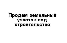 Продам земельный участок под строительство